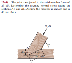 *7-48. The joint is subjected to the axial member force of
27 kN. Determine the average normal stress acting on
sections AB and BC. Assume the member is smooth and is
40 mm. thick.
27 kN
60
20
