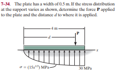 7-34. The plate has a width of 0.5 m. If the stress distribution
at the support varies as shown, determine the force P applied
to the plate and the distance d to where it is applied.
4 m
a = (15r") MPa-
30 MPa
