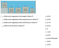 A
20 g
10 cm
D
C
E
40 g
20 cm³
20 g
40 g
10 cm
30 g.
6 cm³
10 cm³
v What is the magnitude of the weight of block C?
A. 0.2 N
v What is the magnitude of the buoyant force on block C?
В. 3.0 N
v What is the magnitude of the normal force on block C?
C. 0.1 N
v What is the net force on block C?
D. 0.3 N
Е. О
F. 1.0 N
G. 2.0 N
H. none of the given
1. 0.4 N
J. 4.0 N
