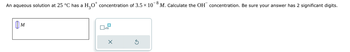 An aqueous solution at 25 °C has a
Шм
M
H2O* concentration of 3.5 × 10
-8
M. Calculate the OH concentration. Be sure your answer has 2 significant digits.
x10
x