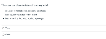 These are the characteristics of a strong acid.
⚫ ionizes completely in aqueous solutions
⚫ has equilibrium far to the right
.
has a weaker bond to acidic hydrogen
True
○ False