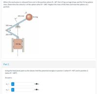 When the mechanism is released from rest in the position where 0 = 40°, the 6.9-kg carriage drops and the 9.4-kg sphere
rises. Determine the velocity v of the sphere when 0 = 180°. Neglect the mass of the links and treat the sphere as a
particle.
255 mm
9.4 kg
255 mm
255 mm
6.9 kg
Part 1
Using the fixed pivot point as
(when 0 = 180°).
datum, find the potential energies in postion 1 (when 0 = 40°) and in position 2
Answers:
V1 =
i
NOm
V2 =
i
NOm
