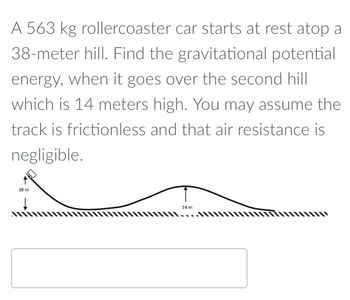 A 563 kg rollercoaster car starts at rest atop a
38-meter hill. Find the gravitational potential
energy, when it goes over the second hill
which is 14 meters high. You may assume the
track is frictionless and that air resistance is
negligible.
38 m
14 m