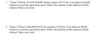 1. Titrate 15.00 mL of 0.256 M KHP solution requires 20.75 mL of an unknown NaOH
solution to reach the equivalence point. What's the molarity of this unknown NaOH
solution? Show your work.
2. Titrate 1.2035g of solid KHP (KC3H,O4) requires 23.89 mL of an unknown NaOH
solution to reach the equivalence point. What's the molarity of this unknown NaOH
solution? Show your work.
