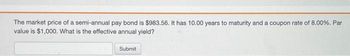 The market price of a semi-annual pay bond is $983.56. It has 10.00 years to maturity and a coupon rate of 8.00%. Par value is $1,000. What is the effective annual yield?

[Submit Button]