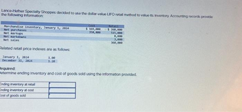 Lance-Hefner Specialty Shoppes decided to use the dollar-value LIFO retall method to value its inventory. Accounting records provide
the following Information:
Merchandise inventory, January 1, 2024
Net purchases
Net markups
Net markdowns
Net sales
Related retail price Indexes are as follows:
January 1, 2924
December 31, 2824
1.00
1.20
Ending inventory at retail
Ending inventory at cost
Cost of goods sold
Cost
$ 169,000
358,800
Retall
$250,000
515,000
8,000
3,000
360,000
Required:
Betermine ending Inventory and cost of goods sold using the information provided.