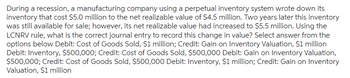 During a recession, a manufacturing company using a perpetual inventory system wrote down its inventory that cost $5.0 million to the net realizable value of $4.5 million. Two years later this inventory was still available for sale; however, its net realizable value had increased to $5.5 million. Using the LCNRV rule, what is the correct journal entry to record this change in value? Select the answer from the options below:

- Debit: Cost of Goods Sold, $1 million; Credit: Gain on Inventory Valuation, $1 million
- Debit: Inventory, $500,000; Credit: Cost of Goods Sold, $500,000
- Debit: Gain on Inventory Valuation, $500,000; Credit: Cost of Goods Sold, $500,000
- Debit: Inventory, $1 million; Credit: Gain on Inventory Valuation, $1 million