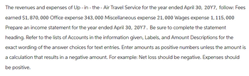 The revenues and expenses of Up - in - the - Air Travel Service for the year ended April 30, 20Y7, follow: Fees
earned $1,870,000 Office expense 343,000 Miscellaneous expense 21, 000 Wages expense 1, 115,000
Prepare an income statement for the year ended April 30, 20Y7. Be sure to complete the statement
heading. Refer to the lists of Accounts in the information given, Labels, and Amount Descriptions for the
exact wording of the answer choices for text entries. Enter amounts as positive numbers unless the amount is
a calculation that results in a negative amount. For example: Net loss should be negative. Expenses should
be positive.