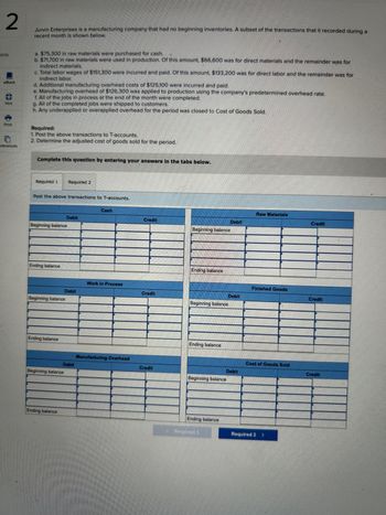 2
oints
eBook
Hint
Print
eferences
Jurvin Enterprises is a manufacturing company that had no beginning inventories. A subset of the transactions that it recorded during a
recent month is shown below.
a. $75,300 in raw materials were purchased for cash.
b. $71,700 in raw materials were used in production. Of this amount, $66,600 was for direct materials and the remainder was for
indirect materials.
c. Total labor wages of $151,300 were incurred and paid. Of this amount, $133,200 was for direct labor and the remainder was for
indirect labor.
d. Additional manufacturing overhead costs of $125,100 were incurred and paid.
e. Manufacturing overhead of $126,300 was applied to production using the company's predetermined overhead rate.
f. All of the jobs in process at the end of the month were completed.
g. All of the completed jobs were shipped to customers.
h. Any underapplied or overapplied overhead for the period was closed to Cost of Goods Sold.
Required:
1. Post the above transactions to T-accounts.
2. Determine the adjusted cost of goods sold for the period.
Complete this question by entering your answers in the tabs below.
Required 1
Post the above transactions to T-accounts.
Beginning balance
Ending balance
Beginning balance
Ending balance
Required 2
Beginning balance
Ending balance
Debit
Debit
Debit
Cash
Work in Process
Manufacturing Overhead
Credit
Credit
Credit
Beginning balance
Ending balance
Beginning balance
Ending balance
Beginning balance
Ending balance
Debit
Required 1
Debit
Debit
Raw Materials
Finished Goods
Cost of Goods Sold
Required 2
>
Credit
Credit
Credit