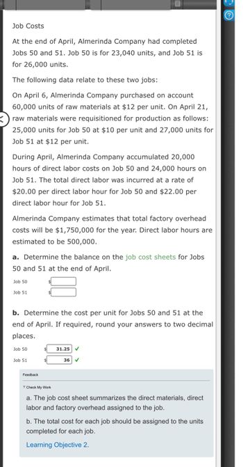 Job Costs
At the end of April, Almerinda Company had completed
Jobs 50 and 51. Job 50 is for 23,040 units, and Job 51 is
for 26,000 units.
The following data relate to these two jobs:
On April 6, Almerinda Company purchased on account
60,000 units of raw materials at $12 per unit. On April 21,
raw materials were requisitioned for production as follows:
25,000 units for Job 50 at $10 per unit and 27,000 units for
Job 51 at $12 per unit.
During April, Almerinda Company accumulated 20,000
hours of direct labor costs on Job 50 and 24,000 hours on
Job 51. The total direct labor was incurred at a rate of
$20.00 per direct labor hour for Job 50 and $22.00 per
direct labor hour for Job 51.
Almerinda Company estimates that total factory overhead
costs will be $1,750,000 for the year. Direct labor hours are
estimated to be 500,000.
a. Determine the balance on the job cost sheets for Jobs
50 and 51 at the end of April.
Job 50
Job 51
b. Determine the cost per unit for Jobs 50 and 51 at the
end of April. If required, round your answers to two decimal
places.
Job 50
Job 51
$
Feedback.
$ 31.25
Check My Work
36 ✓
a. The job cost sheet summarizes the direct materials, direct
labor and factory overhead assigned to the job.
b. The total cost for each job should be assigned to the units
completed for each job.
Learning Objective 2.