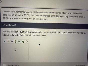 Jimena sells homemade salsa at the craft fairs and flea markets in town. When she
sells jars of salsa for $3.50, she sells an average of 108 jars per day. When the price is
$5.00, she sells an average of 56 jars per day.
Question 6
What is a linear equation that can model the number of jars sold, J, for a given price, p?
Round to two decimals for all numbers used.
X = πab ab ()
?
I don't know
2 attempts