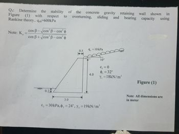 in
Q₁: Determine the stability of the concrete gravity retaining wall shown
bearing capacity using
Figure (1) with respect to overturning, sliding and
Rankine theory.. qult-600kPa
Note: K
=
cos B-√cos² B-cos²
cos B+√cos² B-cos²
0.3
0.5
H
9, = 10 kPa
4.0
10°
C₁ = 0
$₁ = 32°
Y₁ =18kN/m³
*
3.0
C₂ = 30 kPa, ₂ = 24°, Y₂ = 19kN/m¹
Figure (1)
Note: All dimensions are
in meter