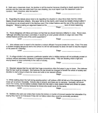 8. Mark saw a classmate cheat, He decides to tell the teacher because cheating is clearly against class
policies and the rules also state that if you see cheating, you must report it per the classroom code of
conduct. Mark, therefore, tells the teacher.
Level:
Stage:
9. Regarding the debate about what to do regarding the situation in Libya Mona feels that the United
States should intervene militarily. She says "evil is on the march, and it would be morally wrong to allow it
to continue so we should send in the Marines even if the United Nations and the rest of the world were to
disagree." Mona is making an argument based on the
level of moral reasoning.
Level:
Stage:
10. Rocco disagrees with Mona and does not feel that we should intervene militarily in Libya. Rocco says,
"although atrocities have been committed, it would be an even greater atrocity to wage war even if the
United Nations and the rest of the world supported it."
Level:
Stage:
11. John refuses ever to report to the teacher or school officials if anyone breaks the rules. Even if he sees
a student bringing dangerous items into school he will not tell because he does not want to lose the respect
of his peers for "snitching".
Level:
Štage:
12. A college student who opposes a particular speaker who is visiting campus will not publically protest on
campus without permission because it is against university policy. They are deciding what is right and
wrong based on strict conformity to the rules of society.
Level:
Stage:
13. Maureen argues that it is not right that huge corporations often find ways to pay no taxes. She believes
that the law must be changed. She believes the law should be changed to benefit the whole of society and
decides to start a błog to share her views and write to her elected officials.
Level:
Stage:
14. While walking down the hall during passing period, Leif notices a $50 bill fall out of the backpack of the
mean girl at school, Donatella. Nobody else is around, and there are no cameras. Normally Leif would
return the money, but Donatella Is always mean and has been a bully toward himself and others for years.
He decides to keep the money because he knows she would never do the same.
Level:
Stage:
15. Soldiers who carry out orders that involve the torture or murder of innocent people that rationalize it by
saying they had to do it because if they did not follow orders they would be personally penalized.
Level:
Stage:
