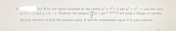 Let R be the region bounded by the curves y² = ² + 1 and y² = r² - 1 and the lines
y = 1-2 and y =5-r. Evaluate the integral ff(-u)e()+ dA using a change of variable.
Include sketches of both the original region R and the transformed region S in your solution.