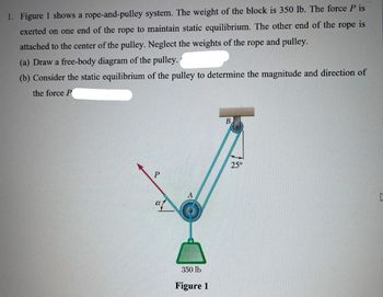 1. Figure 1 shows a rope-and-pulley system. The weight of the block is 350 lb. The force P is
exerted on one end of the rope to maintain static equilibrium. The other end of the rope is
attached to the center of the pulley. Neglect the weights of the rope and pulley.
(a) Draw a free-body diagram of the pulley.
(b) Consider the static equilibrium of the pulley to determine the magnitude and direction of
the force P
P
350 lb
Figure 1
B
25°
[