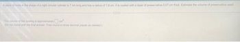 A place of bone in the shape of a right circular cylinder is 7 cm long and has a radius of 1.9 cm. It is coated with a layer of preservative 0.07 cm thick Estimate the volume of preservative used.
The volume of the coating is approximatery
om
(Do not round until the final answer. Then round to three decimal places as needed)