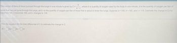 b
a-y'
The number of liters of blood pumped through the lungs in one minute is given by C where b is quantity of oxygen used by the body in one minule, a is the quantity of oxygen per fer of
blood that has just gone through the lungs, and v is the quantity of oxygen per liter of blood that is about to enter the lungs Suppose a 150, b=195, and v 115, Estimate the change in Cita
becomes 100, 6 becomes 190, and v changes to 135.
Find the equation for the total differential of C to estimate the change in C
oc-da+b+dv
CELES