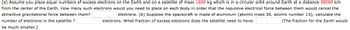 (a) Assume you place equal numbers of excess electrons on the Earth and on a satellite of mass 1600 kg which is in a circular orbit around Earth at a distance 38000 km
from the center of the Earth. How many such electrons would you need to place on each body in order that the repulsive electrical force between them would cancel the
attractive gravitational force between them?
number of electrons in the satellite ?
electrons. (b) Suppose the spacecraft is made of aluminum (atomic mass 30, atomic number 13); calculate the
electrons. What fraction of excess electrons does the satellite need to have:
(The fraction for the Earth would
be much smaller.)