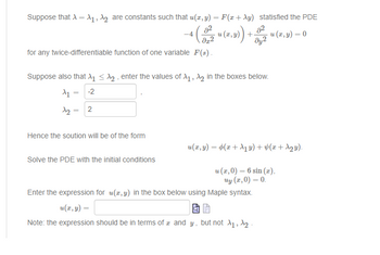 Suppose that A = A₁, A₂ are constants such that u(x,y) = F(z + Ay) statisfied the PDE
-4 (0-2 ² (2,3)) + 2² u (x,y) = 0
u
dy2
for any twice-differentiable function of one variable F(s).
Suppose also that X₁ ≤₂, enter the values of A₁, A₂ in the boxes below.
A₁ = -2
1₂=2
Hence the soution will be of the form
Solve the PDE with the initial conditions
u(x,y) = (x + ₁ y) + (1 + √₂y).
u (1,0) = 6 sin(x),
uy (z,0)=0.
Enter the expression for u(z,y) in the box below using Maple syntax.
U(x, y) =
Note: the expression should be in terms of z and y, but not X₁, X₂-