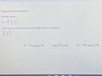 Drag each tile to the correct box.
Consider matrix A.
[2 3
1
A = 0 -4 5
1 5-7.
What sequence of row operations will change matrix A to this matrix?
[30 4
2-5 11
[2 3 1
R2 + R3 replaces R3.
Switch R1 and R3.
R1 + 2R2 replaces R2.
rights reserved.
