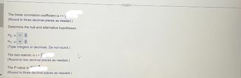 The linear correlation coefficient is r=1
(Round to three decimal places as needed.)
Determine the null and alternative hypotheses.
Ho: P = 0
H₁: p0
(Type integers or decimals. Do not round.)
The test statistic is t =
(Round to two decimal places as needed.)
The P-value is
(Round to three decimal places as needed.)