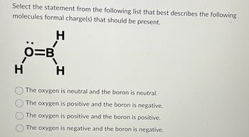 Select the statement from the following list that best describes the following
molecules formal charge(s) that should be present.
H
O=B
1
H
The oxygen is neutral and the boron is neutral.
The oxygen is positive and the boron is negative.
The oxygen is positive and the boron is positive.
The oxygen is negative and the boron is negative.
H