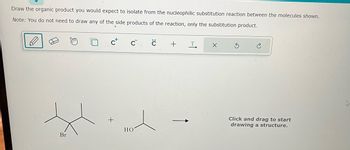 Draw the organic product you would expect to isolate from the nucleophilic substitution reaction between the molecules shown.
Note: You do not need to draw any of the side products of the reaction, only the substitution product.
Br
C
HO
с
+
T
X
Click and drag to start
drawing a structure.
4