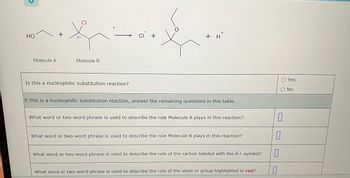 HO
Molecule A
+
8+
CI
Molecule B
Is this a nucleophilic substitution reaction?
+ H
If this is a nucleophilic substitution reaction, answer the remaining questions in this table.
What word or two-word phrase is used to describe the role Molecule A plays in this reaction?
What word or two-word phrase is used to describe the role Molecule B plays in this reaction?
What word or two-word phrase is used to describe the role of the carbon labeled with the 8 + symbol?
What word or two-word phrase is used to describe the role of the atom or group highlighted in red?
0
O Yes
O No
0
0
0