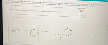 Examine the reaction below, and answer the question in the box. If the reaction is possible, draw the simplest possible mechanism for it, showing all lone
pairs. You may need to expand parts of the structures to show some lone pairs. If the reaction is not possible, leave the drawing space blank.
Is this reaction possible? You can assume that all reactants and products are shown.
HO
H
yes
O no
9