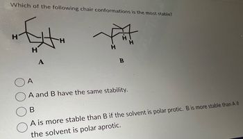 ### Chair Conformations Stability Assessment

**Question:** Which of the following chair conformations is the most stable?

**Diagram:**
- There are two chair conformations labeled as A and B.

#### Conformation A:
- A chair conformation with specific hydrogen atoms marked.

#### Conformation B:
- Another chair conformation similar to A but with the hydrogens arranged differently.

**Options:**
- ○ A
- ○ A and B have the same stability.
- ○ B
- ○ A is more stable than B if the solvent is polar protic. B is more stable than A if the solvent is polar aprotic.

When considering the stability of chair conformations, it's essential to analyze the spatial arrangement of substituents (hydrogen atoms in this case) and their interactions. The chair form will generally be more stable if bulky groups are in equatorial positions to minimize steric hindrance. 

This question assesses understanding of the factors influencing the stability of cyclohexane chair conformations, including steric and electronic effects, and how the solvent environment can play a role in stability.