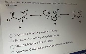 **Understanding Resonance Structures in Chemistry**

In this example, we will explore the resonance scheme depicted below. Your task is to select the correct statement from the given options.

### Resonance Structures
The resonance structures of the molecule are labeled as A, B, and C.

#### Diagram Breakdown
- **Structure A**: Displays a neutral formal structure with lone pairs shown on the oxygen atom, contributing to the double bond with a carbon atom, and another hydrogen bonded to the carbon.
- **Structure B**: Shows a double-headed arrow to indicate resonance with lone pairs on both the oxygen and nitrogen atoms, alongside curved arrows indicating electron flow. There is a missing negative charge on the nitrogen atom depicted here.
- **Structure C**: Represents an alternate resonance form with lone pairs on the oxygen atom and no additional charges indicated.

### Answer Choices
1. **Structure B is missing a negative charge.**
2. **Structure A is missing a negative charge.**
3. **This mechanism is free of errors.**
4. **Structure C the charge on oxygen should be positive.**

In identifying the correct answer, consider the role of charges in resonance structures and the proper representation of electron movement as well as formal charges on atoms.

By closely examining each structure, you can improve your understanding of resonance in organic molecules and practice identifying errors or confirming correctness in resonance representations. Happy learning!

---

Remember, resonance structures are a key concept in understanding the behavior and stability of molecules in chemistry. Use this example to sharpen your skills in recognizing and constructing accurate resonance forms.