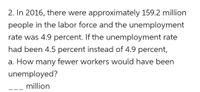 2. In 2016, there were approximately 159.2 million
people in the labor force and the unemployment
rate was 4.9 percent. If the unemployment rate
had been 4.5 percent instead of 4.9 percent,
a. How many fewer workers would have been
unemployed?
million
