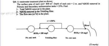 Q4: A wastewater treatment plant as shown:
The surface area of each unit 800 m². Depth of each unit 2 m. and %BOD removal in
Primary and Secondary sedimentation tanks = 25%. Find:
1- Total % BOD removal in the plant.
2- BOD removal in the Trickling filter.
3- The flow rate (m³/d) in the plant.
r-150%
BOD, 180 mg/l
Pri. sed. tank
River
BOD,-20 mg/1
Trickling filter
Sec. sed. tank
(25 marks)