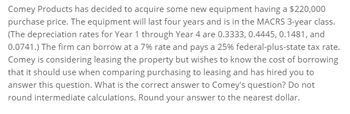 Comey Products has decided to acquire some new equipment having a $220,000
purchase price. The equipment will last four years and is in the MACRS 3-year class.
(The depreciation rates for Year 1 through Year 4 are 0.3333, 0.4445, 0.1481, and
0.0741.) The firm can borrow at a 7% rate and pays a 25% federal-plus-state tax rate.
Comey is considering leasing the property but wishes to know the cost of borrowing
that it should use when comparing purchasing to leasing and has hired you to
answer this question. What is the correct answer to Comey's question? Do not
round intermediate calculations. Round your answer to the nearest dollar.