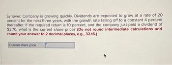 Synovec Company is growing quickly. Dividends are expected to grow at a rate of 20
percent for the next three years, with the growth rate falling off to a constant 4 percent
thereafter. If the required return is 10 percent, and the company just paid a dividend of
$3.70, what is the current share price? (Do not round intermediate calculations and
round your answer to 2 decimal places, e.g., 32.16.)
Current share price
+