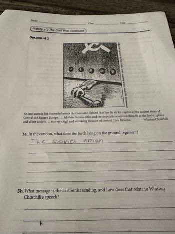 Name
Activity 10, The Cold War, continued
Document 3
Date
Class
CZECHO
SLOVAKIA
An iron curtain has descended across the Continent. Behind that line lie all the capitals of the ancient states of
Central and Eastern Europe.... All these famous cities and the populations around them lie in the Soviet sphere
and all are subject... to a very high and increasing measure of control from Moscow.
3a. In the cartoon, what does the torch lying on the ground represent?
The soviet union
-Winston Churchill
3b. What message is the cartoonist sending, and how does that relate to Winston
Churchill's speech?