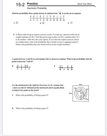 15-2
Find the probability that a point chosen at random from
F G H
A B C
+
024
D E
+ +
6 8
++
+
10 12 14 16 18 20
2. BI
1. DJ
Practice
Geometric Probability
5.
8.
I
+
4. A fitness club set up an express exercise circuit. To warm up, a person works out on
weight machines for 90 s. Next the person jogs in place for 60 s, and then takes 30 s
to do aerobics. After this, the cycle repeats. If you enter the express exercise circuit
at a random time, what is the probability that a friend of yours is jogging in place?
What is the probability that your friend will be on the weight machines?
6.
What is the probability of hitting region Z?
AK is on the given segment.
JK
A point between A and B on each number line is chosen at random. What is the probability that the
point is between C and D?
A
C D B
-202 4
AC
3. AJ
-10
Use the dartboard at the right for Exercises 14-16. Assume that
a dart you throw will land on the dartboard and is equally likely
to land at any point on the board.
7. What is the probability of hitting region X?
D B
0 10 20
Show Your Work
24 in.
6 in.
24 in.
4 in.
-8 in.