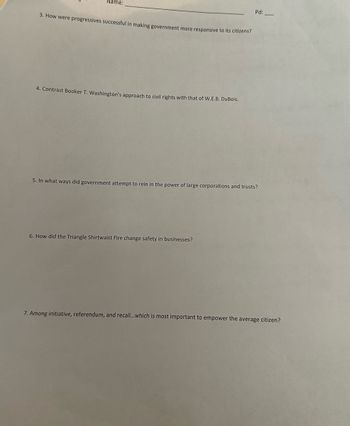 **Educational Transcription: Progressive Era Analysis**

Instructions: Provide detailed written responses to each of the following questions.

3. How were progressives successful in making government more responsive to its citizens?

4. Contrast Booker T. Washington’s approach to civil rights with that of W.E.B. DuBois.

5. In what ways did government attempt to rein in the power of large corporations and trusts?

6. How did the Triangle Shirtwaist Fire change safety in businesses?

7. Among initiative, referendum, and recall...which is most important to empower the average citizen?

(Note: There are no graphs or diagrams associated with these questions.)