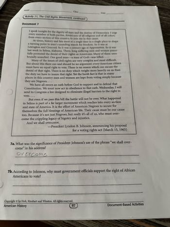 Name
Class
Activity 11, The Civil Rights Movement, continued
Document 7
Date
I speak tonight for the dignity of man and the destiny of Democracy. I urge
every member of both parties, Americans of all religions and of all colors,
from every section of this country, to join me in that cause.
At times, history and fate meet at a single time in a single place to shape
a turning point in man's unending search for freedom. So it was at
Lexington and Concord. So it was a century ago at Appomattox. So it was
last week in Selma, Alabama. There, long suffering men and women peace-
fully protested the denial of their rights as Americans. Many of them were
brutally assaulted. One good man-a man of God-was killed....
Many of the issues of civil rights are very complex and most difficult.
But about this there can and should be no argument: every American citizen
must have an equal right to vote. There is no reason which can excuse the
denial of that right. There is no duty which weighs more heavily on us than
the duty we have to insure that right. Yet the harsh fact is that in many
places in this country men and women are kept from voting simply because
they are Negroes....
We have all sworn an oath before God to support and to defend that
Constitution. We must now act in obedience to that oath. Wednesday, I will
send to Congress a law designed to eliminate illegal barriers to the right to
vote....
But even if we pass this bill the battle will not be over. What happened
in Selma is part of a far larger movement which reaches into every section
and state of America. It is the effort of American Negroes to secure for
themselves the full blessings of American life. Their cause must be our cause
too. Because it's not just Negroes, but really it's all of us, who must over-
come the crippling legacy of bigotry and injustice.
And we shall overcome.
-President Lyndon B. Johnson, announcing his proposal
for a voting rights act (March 15, 1965)
7a. What was the significance of President Johnson's use of the phrase "we shall over-
come" in his address?
overcome
7b. According to Johnson, why must government officials support the right of African
Americans to vote?
Copyright by Holt, Rinehart and Winston. All rights reserved.
American History
97
Document-Based Activities