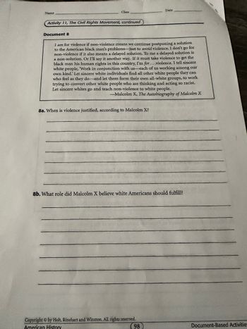 Name
Class
Date
Activity 11, The Civil Rights Movement, continued
Document 8
I am for violence if non-violence means we continue postponing a solution
to the American black man's problems-just to avoid violence. I don't go for
non-violence if it also means a delayed solution. To me a delayed solution is
a non-solution. Or I'll say it another way. If it must take violence to get the
black man his human rights in this country, I'm for...violence. I tell sincere
white people, 'Work in conjunction with us each of us working among our
own kind.' Let sincere white individuals find all other white people they can
who feel as they do and let them form their own all-white groups, to work
trying to convert other white people who are thinking and acting so racist.
Let sincere whites go and teach non-violence to white people.
-Malcolm X, The Autobiography of Malcolm X
8a. When is violence justified, according to Malcolm X?
8b. What role did Malcolm X believe white Americans should fulfill?
Copyright © by Holt, Rinehart and Winston. All rights reserved.
American History
98
Document-Based Activities