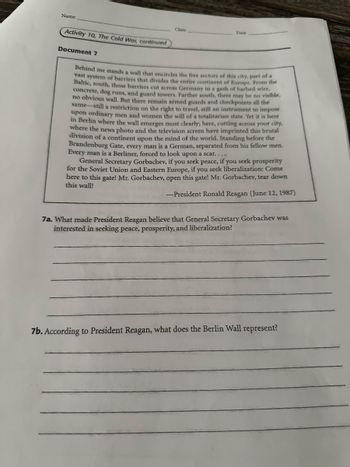 Name
Class
Date
Activity 10, The Cold War, continued
Document 7
Behind me stands a wall that encircles the free sectors of this city, part of a
vast system of barriers that divides the entire continent of Europe. From the
Baltic, south, those barriers cut across Germany in a gash of barbed wire,
concrete, dog runs, and guard towers. Farther south, there may be no visible,
no obvious wall. But there remain armed guards and checkpoints all the
same-still a restriction on the right to travel, still an instrument to impose
upon ordinary men and women the will of a totalitarian state. Yet it is here
in Berlin where the wall emerges most clearly; here, cutting across your city,
where the news photo and the television screen have imprinted this brutal
division of a continent upon the mind of the world. Standing before the
Brandenburg Gate, every man is a German, separated from his fellow men.
Every man is a Berliner, forced to look upon a scar....
General Secretary Gorbachev, if you seek peace, if you seek prosperity
for the Soviet Union and Eastern Europe, if you seek liberalization: Come
here to this gate! Mr. Gorbachev, open this gate! Mr. Gorbachev, tear down
this wall!
-President Ronald Reagan (June 12, 1987)
7a. What made President Reagan believe that General Secretary Gorbachev was
interested in seeking peace, prosperity, and liberalization?
7b. According to President Reagan, what does the Berlin Wall represent?