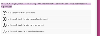 In a SWOT analysis, where would you expect to find information about the company's resources and
capabilities?
A
in the analysis of the customers
B
in the analysis of the international environment
D
in the analysis of the internal environment
in the analysis of the external environment