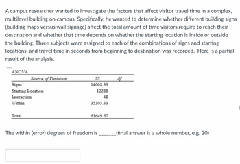 A campus researcher wanted to investigate the factors that affect visitor travel time in a complex,
multilevel building on campus. Specifically, he wanted to determine whether different building signs
(building maps versus wall signage) affect the total amount of time visitors require to reach their
destination and whether that time depends on whether the starting location is inside or outside
the building. Three subjects were assigned to each of the combinations of signs and starting
locations, and travel time in seconds from beginning to destination was recorded. Here is a partial
result of the analysis.
ANOVA
Source of Variation
Signs
Starting Location
Interaction
Within
Total
SS
14008.33
12288
48
35305.33
61649.67
The within (error) degrees of freedom is
af
_(final answer is a whole number, e.g. 20)