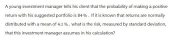 A young investment manager tells his client that the probability of making a positive
return with his suggested portfolio is 84%. If it is known that returns are normally
distributed with a mean of 4.1%, what is the risk, measured by standard deviation,
that this investment manager assumes in his calculation?