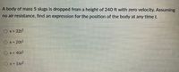 A body of mass 5 slugs is dropped from a height of 240 ft with zero velocity. Assuming
no air resistance, find an expression for the position of the body at any time t.
Ox = 32t2
Ox = 20t2
O x = 40t2
O x= 16t2
