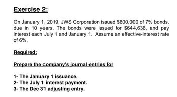 Exercise 2:
On January 1, 2019, JWS Corporation issued $600,000 of 7% bonds,
due in 10 years. The bonds were issued for $644,636, and pay
interest each July 1 and January 1. Assume an effective-interest rate
of 6%.
Required:
Prepare the company's journal entries for
1- The January 1 issuance.
2- The July 1 interest payment.
3- The Dec 31 adjusting entry.