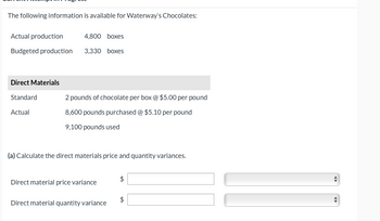 The following information is available for Waterway's Chocolates:
Actual production
4,800 boxes
Budgeted production 3,330 boxes
Direct Materials
Standard
Actual
2 pounds of chocolate per box @ $5.00 per pound
8,600 pounds purchased @ $5.10 per pound
9,100 pounds used
(a) Calculate the direct materials price and quantity variances.
Direct material price variance
Direct material quantity variance
$
$