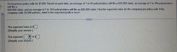 An insurance policy sells for $1200. Based on past data, an average of 1 in 50 policyholders will file a $10,000 claim, an average of 1 in 100 policyholders
will file a
$50,000 claim, and an average of 1 in 250 policyholders will file an $80,000 claim. Find the expected value (to the company) per policy sold. If the
company sells 20,000 policies, what is the expected profit or loss?
The expected value is $
(Simplify your answer.)
The expected
(Simplify your answer.)
is $