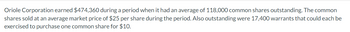 Oriole Corporation earned $474,360 during a period when it had an average of 118,000 common shares outstanding. The common
shares sold at an average market price of $25 per share during the period. Also outstanding were 17,400 warrants that could each be
exercised to purchase one common share for $10.
