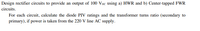Design rectifier circuits to provide an output of 100 Vpc using a) HWR and b) Center-tapped FWR
circuits.
For each circuit, calculate the diode PIV ratings and the transformer turns ratio (secondary to
primary), if power is taken from the 220 V line AC supply.
